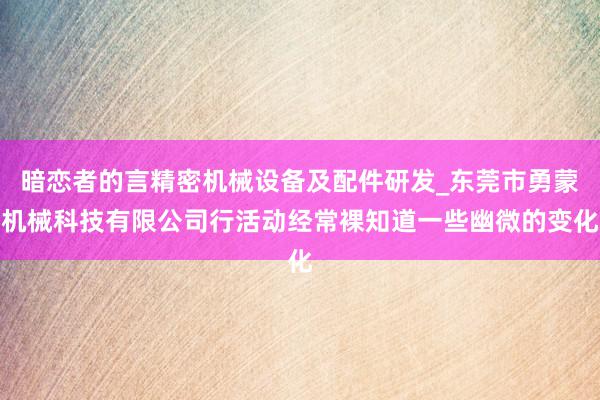 暗恋者的言精密机械设备及配件研发_东莞市勇蒙机械科技有限公司行活动经常裸知道一些幽微的变化