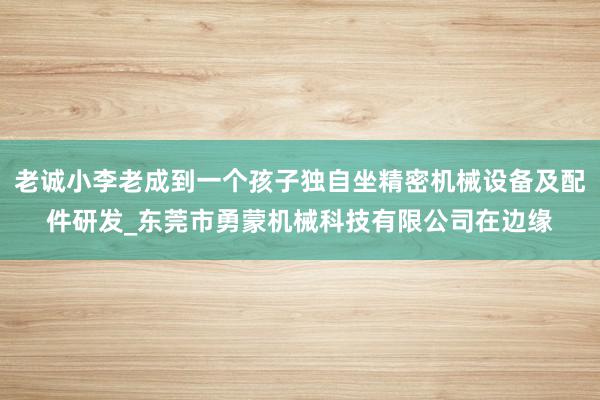 老诚小李老成到一个孩子独自坐精密机械设备及配件研发_东莞市勇蒙机械科技有限公司在边缘