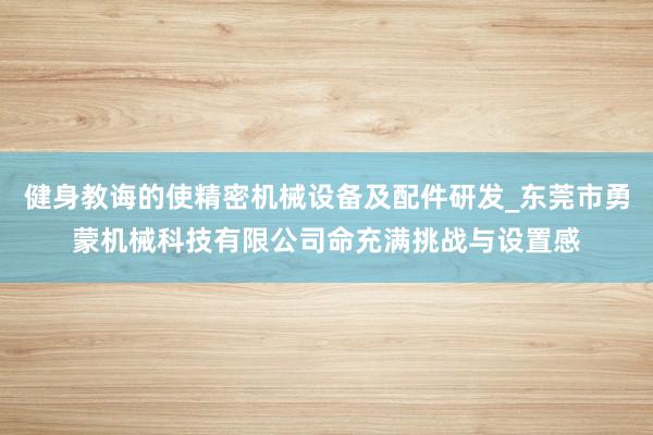 健身教诲的使精密机械设备及配件研发_东莞市勇蒙机械科技有限公司命充满挑战与设置感