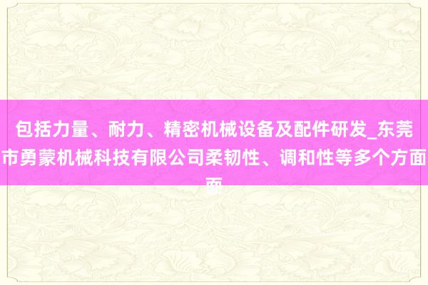 包括力量、耐力、精密机械设备及配件研发_东莞市勇蒙机械科技有限公司柔韧性、调和性等多个方面