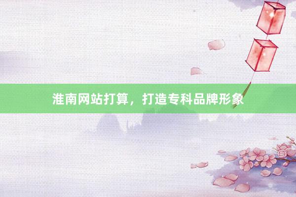 淮南网站打算，打造专科品牌形象